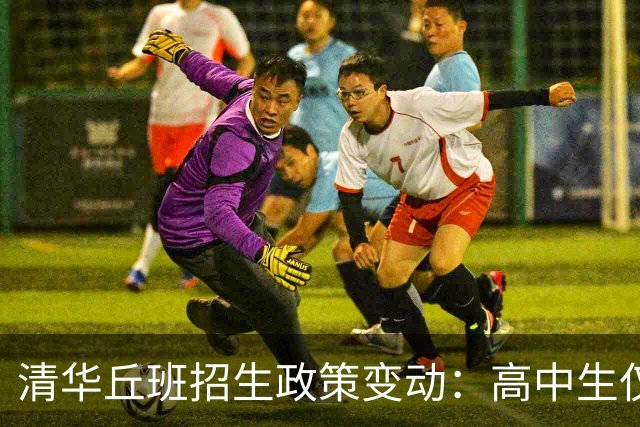 清华丘班招生政策变动：高中生仅可报名一次，新增综合测试科目